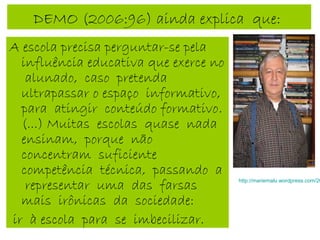 DEMO (2006:96) ainda explica que:
A escola precisa perguntar-se pela
influência educativa que exerce no
alunado, caso pretenda
ultrapassar o espaço informativo,
para atingir conteúdo formativo.
(...) Muitas escolas quase nada
ensinam, porque não
concentram suficiente
competência técnica, passando a
representar uma das farsas
mais irônicas da sociedade:
ir à escola para se imbecilizar.
http://mariemalu.wordpress.com/20
 