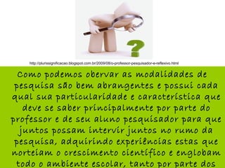 Como podemos obervar as modalidades de
pesquisa são bem abrangentes e possui cada
qual sua particularidade e característica que
deve se saber principalmente por parte do
professor e de seu aluno pesquisador para que
juntos possam intervir juntos no rumo da
pesquisa, adquirindo experiências estas que
norteiam o crescimento científico e englobam
todo o ambiente escolar, tanto por parte dos
http://plurissignificacao.blogspot.com.br/2009/08/o-professor-pesquisador-e-reflexivo.html
 