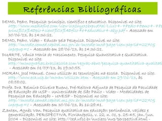 Referências Bibliográficas
DEMO, Pedro. Pesquisa: princípio, científico e educativo. Disponível no site:
http://www.mediafire.com/view/632ny31bxpvd7al/Livro+-+Pedro+Demo+-+Pe
princ%C3%ADpio+cient%C3%ADfico+e+educativo+-aby.pdf – Acessado em
30/06/13, às 14:36:21.
DEMO, Pedro. Vídeo – Educar pela Pesquisa. Disponível no site:
http://moodle.semed.capital.ms.gov.br/moodle/mod/page/view.php?id=2270&
inpopup=1 – Acessado em 28/06/13, às 14:36:21.
DUARTE, Vânia Maria do Nascimento. Pesquisa Quantitativa e Qualitativa.
Disponível no site:
http://monografias.brasilescola.com/regras-abnt/pesquisa-quantitativa-qualitati
- Acessado em 01/07/13, às 19:30:55.
MORAN, José Manuel. Como utilizar as tecnologias na escola. Disponível no site:
http://www.eca.usp.br/moran/utilizar.htm - Acessado em 29/06/13, às
08:58:02.
Profa. Dra. Belmira Oliveira Bueno, Pré-Reitora Adjunta de Pesquisa da Faculdade
de Educação da USP – Universidade de São Paulo - Vídeo - Modalidades de
Pesquisa em Educação – UNESP - Disponível no site:
http://moodle.semed.capital.ms.gov.br/moodle/mod/page/view.php?id=2270&
inpopup=1 – Acessado em 30/06/13, às 16:28:41.
Zanten, Agnès Van. Pesquisa qualitativa em educação: pertinência, validez e
generalização. PERSPECTIVA, Florianópolis, v. 22, n. 01, p. 25-45, jan./jun.
2004 – Disponível no site: http://ced.ufsc.br/nucleos/nup/perspectiva.html -
 
