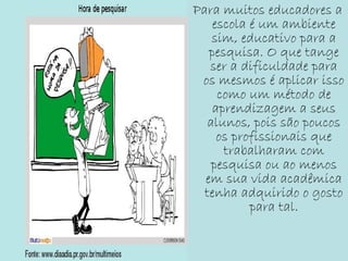 Para muitos educadores a
escola é um ambiente
sim, educativo para a
pesquisa. O que tange
ser a dificuldade para
os mesmos é aplicar isso
como um método de
aprendizagem a seus
alunos, pois são poucos
os profissionais que
trabalharam com
pesquisa ou ao menos
em sua vida acadêmica
tenha adquirido o gosto
para tal.
 