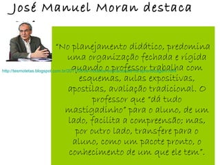 José Manuel Moran destaca
que:
“No planejamento didático, predomina
uma organização fechada e rígida
quando o professor trabalha com
esquemas, aulas expositivas,
apostilas, avaliação tradicional. O
professor que “dá tudo
mastigadinho” para o aluno, de um
lado, facilita a compreensão; mas,
por outro lado, transfere para o
aluno, como um pacote pronto, o
conhecimento de um que ele tem”.
http://tesmotetas.blogspot.com.br/2011/08/os-modelos-educacionais-na-aprendizagem.html
 