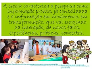 A escola caracteriza a pesquisa como
informação pronta, já consolidada
e a informação em movimento, em
transformação, que vai surgindo
da interação, de novos fatos,
experiências, práticas, contextos.
http://educador.brasilescola.com/orientacoes/a-importancia-pesquisa-na-escola.htm
http://www.juinanews.com.br/noticias_ver.
php?id=3946
http://cabresto.blogspot.com.br/2012/02/projeto-usa-abelhas-para-ensinar.html
 