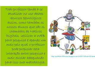 Todo professor tende a se
atualizar no uso destes
recursos tecnológicos
assim, como também os
nossos alunos que são os
chamados de Nativos
Digitais. Utilizar a WEB
para pesquisa é apenas um
meio pelo qual o professor
pode propiciar esta
interação entre pesquisa e
meio escolar adequando
para isso sua metodologia.
http://portifolio100horas.blogspot.com.br/2011/05/ativ-03-serei
 