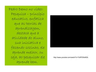 Pedro Demo no vídeo:
Pesquisa – princípio
educativo, enfatiza
que as teorias de
aprendizagem,
destaca que a
atividade do aluno,
sua iniciativa e
fazendo sozinho, ele
aprende melhor, ou
seja, ao pesquisar ele
aprende bem.
http://www.youtube.com/watch?v=Ts5POSddf2A
 