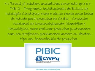 No Brasil já existem iniciativas como esta que é o
PIBIC – Programa Institucional de Bolsas de
Iniciação Científica onde o aluno recebe uma bolsa
de estudo para pesquisa do CNPq - Conselho
Nacional de Desenvolvimento Científico e
Tecnológico, para realizar pesquisa juntamente
com seu professor, geralmente mestre ou doutor,
tipo um intercâmbio de pesquisa.
http://www.fatea.br/estudenafatea/
 