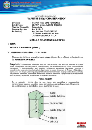 INSTITUCIÓN EDUCATIVA PNP
“MARTIN ESQUICHA BERNEDO”
Directora : My. PNP Hilda DIAZ TERRONES
Sub Director : EC.PNP. Víctor ALEGRE FREYRE
Nivel de Educación : Secundaria
Grado y Sección : 4to. A , B y C
Profesor(a) : Mg. Victor ALEGRE FREYRE
Lic. Walter GRANDEZ OCMIN
Lic. David LLAMOCA YLLA
MÓDULO DE APRENDIZAJE Nº 08
1. TEMA:
PRISMA Y PIRAMIDE (parte I)
2. CONTENIDO O DESARROLLO DEL TEMA:
El desarrollo del tema se explicara por zoom. Viernes 4pm, o fijarse en la plataforma
de APRENDO EN CASA.
Propósito: Establecemos relaciones entre las características y los atributos medibles de objetos
reales o imaginarios; asociamos estas características y las representamos con formas bidimensionales
compuestas y tridimensionales. Así también, empleamos estrategias heurísticas, recursos o
procedimientos para determinar la longitud, el perímetro, el área o el volumen de Primas y Pirámides, y
expresamos con dibujos y con lenguaje geométrico la comprensión sobre las propiedades de los prismas y
las pirámides. Asimismo, planteamos afirmaciones sobre las relaciones y propiedades que descubrimos
entre el prisma y la pirámide, sobre la base de experiencias directas.
TEMA: PRISMA
Es el poliedro donde dos de sus caras son paralelas y congruentes
denominados bases y sus otras caras son regiones paralelogramicas. Un prisma
se nombra según la cantidad de lados que tenga la base.
 