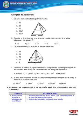 4
4
Ejemplos de Aplicación:
1. Calcular el área lateral de la pirámide regular.
a. 16
b. 32
a. 12
b. 12 2
c. 16 2
2. Calcular el área total de una pirámide cuadrangular regular si la arista
básica es 4 y la altura 2 3 .
a) 16 b) 32 c) 12 d) 24 e) 48
3. De acuerdo a la figura. Calcular el volumen del sólido.
a. 18
b. 36
c. 12
d. 21
e. 9
4. Encontrar el área de la superficie lateral de una pirámide cuadrangular regular, su
arista básica mide 4cm y sus caras laterales son triángulos equiláteros.
a) 8√3 cm2
b) 12 √3 cm2
c) 16√3 cm2
d) 20√3 cm2
e) 14√3 cm2
5. El área de la región de la base de una pirámide pentagonal regular es 18 cm2 y la
altura de la pirámide mide 4cm.
a) 18cm3
b) 16cm3
c) 20cm3
d) 28 cm3
e) 24 cm3
3. ACTIVIDADES DE APRENDIZAJES O DE EXTENSIÓN PARA SER DESARROLLADO POR LOS
ESTUDIANTES.
ASPECTOS RECOMENDACIONES
 Actividades de
extensión o
actividades de
aprendizajes
 Resolver problemas de la vida diaria , que deben responder al
propósito del aprendizaje previsto.
 Resolver las actividades del Cuaderno de Trabajo.
2
9
 