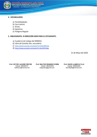 4. VOCABULARIO:
a) Paralelepípedo.
b) Cara Lateral.
c) Arista.
d) Apotema.
e) Polígono Regular
5. BIBLIOGRAFÍA O DIRECCIÓN WEB PARA EL ESTUDIANTE:
a) Cuaderno de trabajo del MINEDU.
b) Libro de Coveñas 4to. secundaria
c) https://www.youtube.com/watch?v=kYyDc0XRUeg
d) https://www.youtube.com/watch?v=ZeUPGFf14kg
21 de Mayo del 2020
Prof. VICTOR ALEGRE FREYRE
Celular: 980496701
valefrey1@hotmail.com
Prof. WALTER GRANDEZ OCMIN
Celular: 962293543
walgradoc@gmail.com
Prof. DAVID LLAMOCA YLLA
Celular: 990650336
Davidlly26@hotmail.com
 