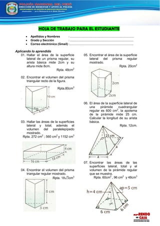 HOJA DE TRABAJO PARA EL ESTUDIANTE
 Apellidos y Nombres : …………………………………………….........……………………………
 Grado y Sección : …………..……………………………………….……………………………
 Correo electrónico (Gmail) :......................................................................................
Aplicando lo aprendido
01. Hallar el área de la superficie
lateral de un prisma regular, su
arista básica mide 2cm y su
altura mide 8cm.
Rpta. 48cm2
02. Encontrar el volumen del prisma
triangular recto de la figura.
Rpta.80cm3
03. Hallar las áreas de la superficies
lateral y total, además el
volumen del paralelepípedo
mostrado.
Rpta. 272 cm2
; 560 cm2
y 1152 cm3
04. Encontrar el volumen del prisma
triangular regular mostrado.
Rpta. 18√3cm3
05. Encontrar el área de la superficie
lateral del prisma regular
mostrado.
Rpta. 20cm2
06. El área de la superficie lateral de
una pirámide cuadrangular
regular es 600 cm2
, la apotema
de la pirámide mide 25 cm.
Calcular la longitud de su arista
básica.
Rpta. 12cm.
07. Encontrar las áreas de las
superficies lateral, total y el
volumen de la pirámide regular
que se muestra.
Rpta. 60cm2
, 96 cm2
y 48cm3
 