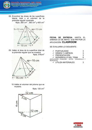 08. Encontrar las áreas de las superficies
lateral, total y el volumen de la
pirámide regular mostrada.
Rpta. 260 cm2
, 360 cm2
y 400 cm3
09. Hallar el área de la superficie total de
la pirámide regular que se muestra.
Rpta. 576cm2
10.Hallar el volumen del prisma que se
muestra.
Rpta. 120 cm3
FECHA DE ENTREGA: HASTA EL
SABADO 23 DE MAYO 8.00 PM POR LA
APLICACIÓN CLASROOM
SE EVALUARA LO SIGUIENTE:
 PUNTUALIDAD 3
 ORDEN Y LIMPIEZA 3
 PRESENTACIÓN 3
 DESARROLLO DEL TEMA 8
(EXPLICACIÓN ,PROBLEMA , DATOS , DESARROLLO Y
RESPUESTA)
 UTILIZA MATERIALES 3
 