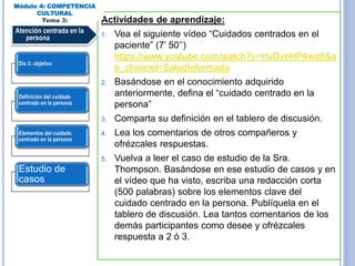 Actividades de aprendizaje:
1. Vea el siguiente vídeo “Cuidados centrados en el
paciente” (7’ 50’’)
https://www.youtube.com/watch?v=HvDveHP4wd0&a
b_channel=SaludInformada
2. Basándose en el conocimiento adquirido
anteriormente, defina el “cuidado centrado en la
persona”
3. Comparta su definición en el tablero de discusión.
4. Lea los comentarios de otros compañeros y
ofrézcales respuestas.
5. Vuelva a leer el caso de estudio de la Sra.
Thompson. Basándose en ese estudio de casos y en
el vídeo que ha visto, escriba una redacción corta
(500 palabras) sobre los elementos clave del
cuidado centrado en la persona. Publíquela en el
tablero de discusión. Lea tantos comentarios de los
demás participantes como desee y ofrézcales
respuesta a 2 ó 3.
Módulo 4: COMPETENCIA
CULTURAL
Tema 3:
Atención centrada en la
persona
Día 3: objetivo
Definición del cuidado
centrado en la persona
Elementos del cuidado
centrado en la persona
Estudio de
casos
 