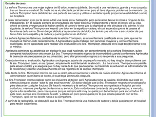 Estudio de caso:
La señora Thomson es una mujer inglesa de 85 años, maestra jubilada. Se mudó a una residencia, grande y muy ocupada,
tras un derrame cerebral. Su habla no se vio afectada por el derrame, pero sí tiene algunos problemas de memoria. La
señora Thompson tiene debilidad en una parte de su cuerpo y utiliza un andador que le proporciona estabilidad cuando
se desplaza.
A pesar del andador, ayer por la tarde sufrió una caída en su habitación, pero se levantó. No se lo contó a ninguno de los
trabajadores. En el pasado siempre se enorgullecía de haber sido muy independiente y tener el control de su vida.
Ahora se siente avergonzada de haber perdido el control y teme que su dignidad se vea afectada si lo admite. Al día
siguiente, la señora Thompson se levantó con dolor en la espalda y cadera, el cual esperaba que se le pasase al
levantarse de la cama. Sin embargo, debido a la persistencia del dolor, ha tenido que informar a su cuidador de que
tiene dolor en la espalda y la cadera y que le gustaría ver al doctor.
La señora Agnieszka Safarova, cuidadora de la señora Thompson, es una enfermera cualificada en su país, que se ha
mudado al Reino Unido recientemente. A Agnieszka le gusta trabajar con personas mayores y, como enfermera
cualificada, se ve capacitada para realizar una evaluación a la Sra. Thompson, después de la cual decidirá llamar o no
al médico.
Agnieszka comienza su asistencia sin explicar lo que está haciendo, sin consentimiento de la señora Thompson, quien
comparte habitación con otra mujer. La Sra. Thompson muestra signos de incomodidad cuando la enfermera Agnieszka
la desnuda sin preocuparse por su privacidad, pero ella ignora estos signos y no responde a sus preguntas.
Cuando termina su evaluación, Agnieszka concluye que, aparte de un pequeño morado, no hay ningún otro problema con
la sra. Thompson quien, en su opinión, simplemente está llamando la atención. Le da a la sra. Thompson una pastilla
para aliviar el dolor y le asegura que no hay nada de lo que preocuparse. Le transmite su actuación al administrador de
la residencia y escribe una pequeña nota en los registros de la señora Thompson.
Más tarde, la Sra. Thompson informa de que su dolor está empeorando y solicita de nuevo al doctor. Agnieszka informa al
administrador, quien llama al doctor, el cual llega 20 minutos después.
La Sra.Thompson intenta explicar cómo se encuentra al doctor, pero Agnieszka toma la palabra, diciéndole que esté en
silencio porque el doctor “sabe lo que está haciendo”. El doctor decide que la Sra. Thompson necesita una radiografía
para descartar cualquier fractura. Se hace lo necesario y la señora Thompson es acompañada al hospital por otra
cuidadora, mientras que Agnieszka termina su servicio. Esta cuidadora es consciente de que Agnieszka, a menudo,
ignora a los residentes, pero cree que es porque siempre está muy ocupada y no tiene tiempo para escucharlos. En
este caso, aunque era consciente de esto y estaba un poco preocupada por lo que estaba pasando con la Sra.
Thompson, optó por no decirle nada a su compañera.
A partir de la radiografía, se descubrió que la Sra. Thompson tenía una fractura de cadera y debía quedarse en el hospital
para recibir tratamiento.
 