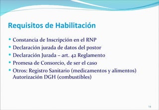 Requisitos de Habilitación
 Constancia de Inscripción en el RNP
 Declaración jurada de datos del postor
 Declaración Jurada – art. 42 Reglamento
 Promesa de Consorcio, de ser el caso
 Otros: Registro Sanitario (medicamentos y alimentos)
 Autorización DGH (combustibles)




                                                         16
 