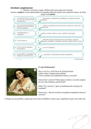 Atividade complementar
                      Realize o exercício a seguir. Reflita sobre estas ideias do Currículo.
       Associe e numere os itens apresentados na segunda coluna de acordo com a primeira coluna. Ao final,
                                              clique em Conferir.




                                             E você, Professor(a)?

                                             Moça com livro, José Ferraz de Almeida Júnior
                                             (clique sobre a imagem para ampliar)
                                             Como considera sua competência leitora e escritora?

                                             Gosta de ler e escrever? Que espaço a leitura e a escrita ocupam
                                             em sua vida cotidiana e profissional?

                                             Sobre “ler e escrever”, quais as lembranças de sua época de
                                             estudante?

                                             Pense nisso... Que tal exercitar sua própria competência leitora e
                                             escritora?

Coloque em seu portfólio, a pasta que você criou no Módulo 2, tudo o que é significativo para você sobre este
 