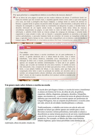 estudo




Um pouco mais sobre leitura e escrita na escola

                                           A escola deve privilegiar a leitura e a escrita de textos e transformar
                                           os alunos em leitores de livros, de obras de arte, de gráficos,
                                           esquemas, tabelas, diagramas, paisagens, desenhos, fotografias,
                                           mapas, movimentos etc., e escritores de textos de gêneros diversos.
                                           Sabemos que essa tarefa não se resume apenas aos professores de
                                           Língua Portuguesa, mas ao conjunto de professores e à escola como
                                           um todo, através de atividades interdisciplinares e culturais.

                                           Tradicionalmente, o trabalho com textos em sala de aula está
                                           pautado na leitura que admite apenas um sentido para o texto.
                                           Devemos exercitar a leitura polissêmica, motivando os alunos a
                                           descobrirem as outras leituras possíveis de um texto, transformando
                                           o ato de ler e escrever em atividades criativas e culturalmente
                                           produtivas. Por exemplo, as fábulas são lidas como histórias
                                           infantis ingênuas, quase nunca percebidas como denúncias de
exploração, abuso de poder, traição etc.
 