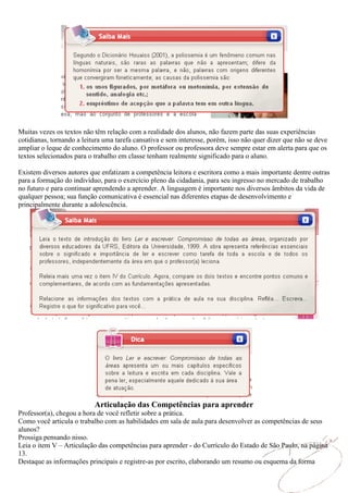 Muitas vezes os textos não têm relação com a realidade dos alunos, não fazem parte das suas experiências
cotidianas, tornando a leitura uma tarefa cansativa e sem interesse, porém, isso não quer dizer que não se deve
ampliar o leque de conhecimento do aluno. O professor ou professora deve sempre estar em alerta para que os
textos selecionados para o trabalho em classe tenham realmente significado para o aluno.

Existem diversos autores que enfatizam a competência leitora e escritora como a mais importante dentre outras
para a formação do indivíduo, para o exercício pleno da cidadania, para seu ingresso no mercado de trabalho
no futuro e para continuar aprendendo a aprender. A linguagem é importante nos diversos âmbitos da vida de
qualquer pessoa; sua função comunicativa é essencial nas diferentes etapas de desenvolvimento e
principalmente durante a adolescência.




                           Articulação das Competências para aprender
Professor(a), chegou a hora de você refletir sobre a prática.
Como você articula o trabalho com as habilidades em sala de aula para desenvolver as competências de seus
alunos?
Prossiga pensando nisso.
Leia o item V – Articulação das competências para aprender - do Currículo do Estado de São Paulo, na página
13.
Destaque as informações principais e registre-as por escrito, elaborando um resumo ou esquema da forma
 
