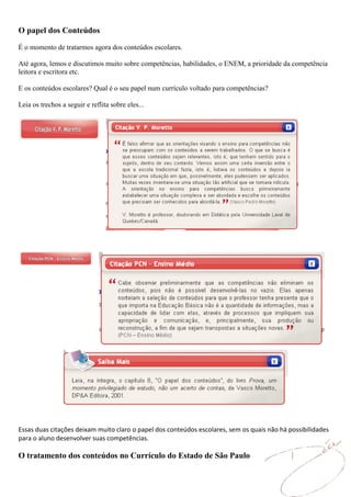 O papel dos Conteúdos

É o momento de tratarmos agora dos conteúdos escolares.

Até agora, lemos e discutimos muito sobre competências, habilidades, o ENEM, a prioridade da competência
leitora e escritora etc.

E os conteúdos escolares? Qual é o seu papel num currículo voltado para competências?

Leia os trechos a seguir e reflita sobre eles...




Essas duas citações deixam muito claro o papel dos conteúdos escolares, sem os quais não há possibilidades
para o aluno desenvolver suas competências.

O tratamento dos conteúdos no Currículo do Estado de São Paulo
 