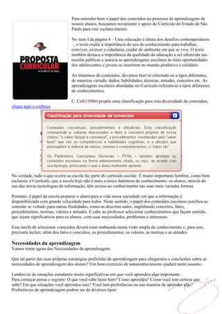Para entender bem o papel dos conteúdos no processo de aprendizagem de
                                 nossos alunos, buscamos novamente o apoio do Currículo do Estado de São
                                 Paulo para este esclarecimento.

                                 No item I da página 4 – Uma educação à altura dos desafios contemporâneos
                                 –, o texto expõe a importância do uso do conhecimento para trabalhar,
                                 conviver, exercer a cidadania, cuidar do ambiente em que se vive. O texto
                                 também destaca a importância da qualidade da educação a ser oferecida nas
                                 escolas públicas e associa as aprendizagens escolares às reais oportunidades
                                 dos adolescentes e jovens se inserirem no mundo produtivo e solidário.

                                 Ao tratarmos de conteúdos, devemos fazê-lo referindo-os a tipos diferentes,
                                 de natureza variada: dados, habilidades, técnicas, atitudes, conceitos etc. As
                                 aprendizagens escolares abordadas no Currículo referem-se a tipos diferentes
                                 de conhecimentos.

                                 C. Coll (1986) propõe uma classificação para esta diversidade de conteúdos,
clique aqui e conheça.




Na verdade, tudo o que ocorre na escola faz parte do currículo escolar. É muito importante lembrar, como bem
esclarece o Currículo, que a escola hoje não é mais a única detentora do conhecimento; os alunos, através do
uso das novas tecnologias de informação, têm acesso ao conhecimento nas suas mais variadas formas.

Portanto, é papel da escola preparar o aluno para a vida nessa sociedade em que a informação é
disponibilizada com grande velocidade para todos. Neste sentido, o papel dos conteúdos escolares justifica-se
somente se voltado para outras finalidades, como as descritas antes, englobando conceitos, fatos,
procedimentos, normas, valores e atitudes. E cabe ao professor selecionar conhecimentos que façam sentido,
que sejam significativos para os alunos, com suas necessidades, problemas e interesses.

Essa tarefa de selecionar conteúdos deverá estar embasada numa visão ampla do conhecimento e, para isso,
precisará incluir, além dos fatos e conceitos, os procedimentos, os valores, as normas e as atitudes.

Necessidades da aprendizagem
Vamos tratar agora das Necessidades da aprendizagem.

Que tal partir das suas próprias estratégias preferidas de aprendizagem para chegarmos a conclusões sobre as
necessidades de aprendizagem dos alunos? Um bom exercício de autoconhecimento ajudará neste assunto.

Lembre-se de situações estudantis muito significativas em que você aprendeu algo importante.
Para começar pense e registre: O que você sabe fazer bem? Como aprendeu? Como você tem certeza que
sabe? Em que situações você aprendeu isso? Você tem preferências na sua maneira de aprender algo?
Preferências de aprendizagem podem ser de diversos tipos:
 