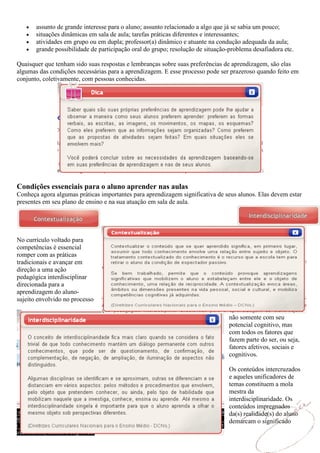 assunto de grande interesse para o aluno; assunto relacionado a algo que já se sabia um pouco;
       situações dinâmicas em sala de aula; tarefas práticas diferentes e interessantes;
       atividades em grupo ou em dupla; professor(a) dinâmico e atuante na condução adequada da aula;
       grande possibilidade de participação oral do grupo; resolução de situação-problema desafiadora etc.

Quaisquer que tenham sido suas respostas e lembranças sobre suas preferências de aprendizagem, são elas
algumas das condições necessárias para a aprendizagem. E esse processo pode ser prazeroso quando feito em
conjunto, coletivamente, com pessoas conhecidas.




Condições essenciais para o aluno aprender nas aulas
Conheça agora algumas práticas importantes para aprendizagem significativa de seus alunos. Elas devem estar
presentes em seu plano de ensino e na sua atuação em sala de aula.




No currículo voltado para
competências é essencial
romper com as práticas
tradicionais e avançar em
direção a uma ação
pedagógica interdisciplinar
direcionada para a
aprendizagem do aluno-
sujeito envolvido no processo

                                                                                 não somente com seu
                                                                                 potencial cognitivo, mas
                                                                                 com todos os fatores que
                                                                                 fazem parte do ser, ou seja,
                                                                                 fatores afetivos, sociais e
                                                                                 cognitivos.

                                                                                 Os conteúdos intercruzados
                                                                                 e aqueles unificadores de
                                                                                 temas constituem a mola
                                                                                 mestra da
                                                                                 interdisciplinaridade. Os
                                                                                 conteúdos impregnados
                                                                                 da(s) realidade(s) do aluno
                                                                                 demarcam o significado
 
