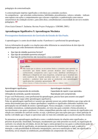 pedagógico da contextualização.

A contextualização imprime significados e relevância aos conteúdos escolares.
As competências – que articulam conhecimentos, habilidades, procedimentos, valores e atitudes – indicam
uma ruptura com ações e comportamentos que colocam a repetição e a padronização como marcos
característicos da condução escolar e, para além disso, consubstanciam a necessidade de um novo modelo
pedagógico.

(Vera Lúcia Câmara F. Zacharias. Revista Projeto Pedagógico. UDEMO, 2005.)

Aprendizagem Significativa X Aprendizagem Mecânica
Pressupostos fundamentais do Currículo do Estado de São Paulo.

A aprendizagem é o centro da atividade escolar. O professor é o profissional da aprendizagem.

Leia as informações do quadro e as citações para saber diferenciar as características de dois tipos de
aprendizagem que estão diretamente relacionados a:

       Que tipo de cidadão queremos formar?
       Que tipo de sociedade queremos alcançar?
       Que tipo de conhecimentos são necessários a essa sociedade?




Aprendizagem significativa                                 Aprendizagem mecânica
Capacidade de compreensão do conteúdo.                     Capacidade de repetir o que aprendeu.
Utilização do conteúdo, quando necessário.                 Reprodução sem compreensão.
O que você Professor(a), como profissional da aprendizagem, precisa fazer para assumir esse papel?
Leia a citação que segue sobre aprendizagem significativa.
Falar em aprendizagem significativa é assumir que aprender possui um caráter dinâmico que exige ações de
ensino direcionadas para que os alunos aprofundem e ampliem os significados elaborados mediante suas
participações nas atividades de ensino e aprendizagem. Nessa concepção, o ensino é um conjunto de
atividades sistemáticas, cuidadosamente planejadas, em torno das quais conteúdo e forma articulam-se
inevitavelmente e nas quais o professor e o aluno compartilham parcelas cada vez maiores de significados com
relação aos conteúdos do currículo escolar, ou seja, o professor guia suas ações para que o aluno participe de
tarefas e atividades que o façam se aproximar cada vez mais dos conteúdos que a escola tem para lhe ensinar.

Se pensarmos na aprendizagem significativa como o estabelecimento de relações entre significados, os
preceitos de precisão, linearidade, hierarquia, encadeamento que estão presentes na escola, na organização do
currículo e na seleção das atividades, devem dar lugar a outras perspectivas nas quais o conhecimento pode ser
visto como uma rede de significados, em permanente processo de transformação no qual, a cada nova
interação, a cada possibilidade de diferentes interpretações, uma nova ramificação se abre, um significado se
transforma, novas relações se estabelecem, possibilidades de compreensão são criadas.
 
