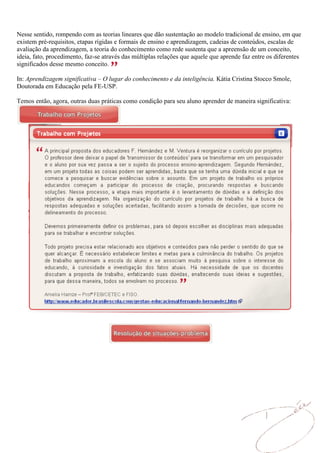 Nesse sentido, rompendo com as teorias lineares que dão sustentação ao modelo tradicional de ensino, em que
existem pré-requisitos, etapas rígidas e formais de ensino e aprendizagem, cadeias de conteúdos, escalas de
avaliação da aprendizagem, a teoria do conhecimento como rede sustenta que a apreensão de um conceito,
ideia, fato, procedimento, faz-se através das múltiplas relações que aquele que aprende faz entre os diferentes
significados desse mesmo conceito.

In: Aprendizagem significativa – O lugar do conhecimento e da inteligência. Kátia Cristina Stocco Smole,
Doutorada em Educação pela FE-USP.

Temos então, agora, outras duas práticas como condição para seu aluno aprender de maneira significativa:
 