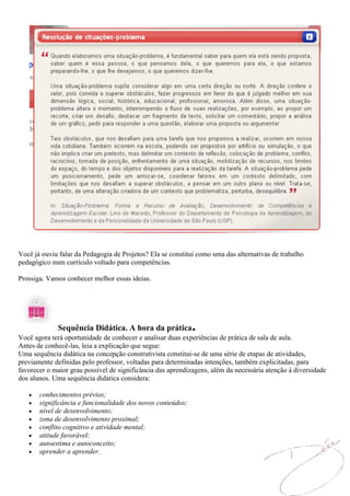 Você já ouviu falar da Pedagogia de Projetos? Ela se constitui como uma das alternativas de trabalho
pedagógico num currículo voltado para competências.

Prossiga. Vamos conhecer melhor essas ideias.




             Sequência Didática. A hora da prática           .
Você agora terá oportunidade de conhecer e analisar duas experiências de prática de sala de aula.
Antes de conhecê-las, leia a explicação que segue:
Uma sequência didática na concepção construtivista constitui-se de uma série de etapas de atividades,
previamente definidas pelo professor, voltadas para determinadas intenções, também explicitadas, para
favorecer o maior grau possível de significância das aprendizagens, além da necessária atenção à diversidade
dos alunos. Uma sequência didática considera:

       conhecimentos prévios;
       significância e funcionalidade dos novos conteúdos;
       nível de desenvolvimento;
       zona de desenvolvimento proximal;
       conflito cognitivo e atividade mental;
       atitude favorável;
       autoestima e autoconceito;
       aprender a aprender.
 