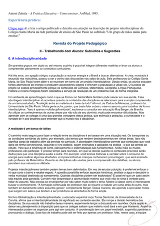 Antoni Zabala – A Prática Educativa – Como ensinar. ArtMed, 1995.

Experiência prática:

Clique aqui , e leia o artigo publicado e detenha sua atenção na descrição do projeto interdisciplinar do
Colégio Santa Maria da rede particular de ensino de São Paulo no subtítulo "Um grupo de mãos dadas para
ensinar."

                                      Revista do Projeto Pedagógico

                          II - Trabalhando com Alunos: Subsídios e Sugestões

6. A interdisciplinaridade

Em grandes grupos, em dupla ou até mesmo sozinho é possível integrar diferentes matérias e levar os alunos a
compreender plenamente os conteúdos curriculares.

Há três anos, um apagão obrigou a população a racionar energia e o Brasil a buscar alternativas. A crise, mostrada à
exaustão nos noticiários, passou a ser o centro das discussões nas salas de aula. Seis professoras do Colégio Santa
Maria, de São Paulo foram além e se reuniram em torno de um projeto interdisciplinar. Desde então, os alunos estudam
fontes alternativas de energia e produzem aquecedores solares e ensinam a população a utilizá-los. O sucesso do
projeto se explica principalmente porque os conteúdos de Ciências, Matemática, Geografia, Língua Portuguesa,
História e Ensino Religioso foram colocados a serviço da resolução de um problema real, de forma integrada.

Um ambiente de aprendizagem como o que se formou no Santa Maria também pode nascer em sua escola. Essa
abordagem interdisciplinar só acontece quando os conteúdos das disciplinas se relacionam para a ampla compreensão
de um tema estudado. "A relação entre as matérias é a base de tudo" afirma Luis Carlos de Menezes, professor da
Universidade de São Paulo. Muita gente acha, porém, que basta falar sobre o mesmo assunto para trabalhar de forma
interdisciplinar. "Isso é apenas multidisciplinaridade", esclarece o consultor em educação Ruy Berger, de Brasília.
Ao utilizar os conhecimentos de outras áreas que não são de seu domínio, você pode encontrar dificuldades. Mas
aprender com os colegas é uma das grandes vantagens dessa prática, que estimula a pesquisa, a curiosidade e a
vontade de ir aos detalhes para entender que o mundo não é disciplinar.


A realidade é um banco de idéias

O caminho mais seguro para fazer a relação entre as disciplinas é se basear em uma situação real. Os transportes ou
as condições sanitárias do bairro, por exemplo, são temas que rendem desdobramentos em várias áreas. Isso não
significa carga de trabalho além da prevista no currículo. A abordagem interdisciplinar permite que conteúdos que você
daria de forma convencional, seguindo o livro didático, sejam ensinados e aplicados na prática - o que dá sentido ao
estudo. Para que a dinâmica dê certo, planejamento e sistematização são fundamentais. Ainda mais se muitos
professores vão participar. É preciso tempo para reuniões, em que se decide quando os conteúdos previstos serão
dados para que uma disciplina auxilie a outra. Por exemplo: você leciona Ciências e vai falar sobre o consumo de
energia para realizar algumas atividades, é imprescindível as crianças conhecerem porcentagem, que será ensinada
pelo professor de Matemática. Quando as disciplinas são usadas para a compreensão dos detalhes, os alunos
percebem sua natureza e utilidade.

Projetos interdisciplinares também pedem temas bem delimitados. Em vez de estudar poluição, é preferível enfocar o
rio que corta o bairro e recebe esgoto. A questão possibilita enfocar aspectos históricos, analisar a água e descobrir a
verba municipal destinada ao saneamento. Quantas disciplinas podem ser exploradas? É possível que um caso assim
seja trazido pela garotada. Convém não desperdiçar a oportunidade mesmo que você não se sinta à vontade para
tratar do assunto. Não precisa se envergonhar por não saber muito sobre o tema. Mostre à classe como é interessante
buscar o conhecimento. "A formação continuada do professor não se resume a realizar um curso atrás do outro, mas
também ler diariamente sobre assuntos gerais", complementa Berger. Dessa maneira, ele aprende a aproveitar motes
que surgem em sala e que tendem a ser produtivos se abordados de forma ampla.

No livro Globalização e Interdisciplinaridade, o educador espanhol Jurjo Torres Santomé, da Universidade de La
Coruña, afirma que a interdisciplinaridade dá significado ao conteúdo escolar. Ela rompe a divisão hermética das
disciplinas. Se sua escola não trabalha dessa maneira, experimente lançar a discussão em reuniões. Outra opção é
deixar seu planejamento à disposição para que os colegas saibam que matéria você dará e em que momento. Assim os
interessados podem se organizar para agir em conjunto. A coordenação tem um papel mediador, sugerindo parcerias e
provocando o diálogo. Esse tipo de trabalho pode até ser feito por apenas um professor. Mas, nesse caso, a equipe
 