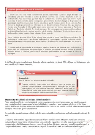 L. de Macedo muito contribui nesta discussão sobre a era digital e o século XXI... Clique em Saiba mais e leia
suas considerações sobre o assunto.




Qualidade do Ensino no mundo contemporâneo
Neste módulo você terá a oportunidade de compreender conceitos importantes para o seu trabalho docente
num currículo voltado para competências e habilidades e reconhecer suas bases de referência. Além disso,
poderá decifrar em detalhes o Currículo do Estado de São Paulo ao ler, estudar e refletir sobre as contribuições
de alguns educadores que o fundamentam.

Os conteúdos abordados neste módulo poderão ser reconhecidos, verificados e analisados na prática de sala de
aula.

O objetivo deste trabalho é possibilitar que você observe e analise como diferentes professores abordam
individualmente ou de forma interdisciplinar seus conteúdos específicos em aula, para desenvolver as
competências e habilidades dos alunos, e como eles articulam diferentes recursos e métodos, para favorecer a
competência leitora e escritora, dentre outros. A partir desta análise, você terá melhores subsídios para
 