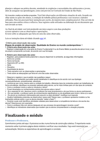 planejar e adequar sua prática docente, atendendo às exigências e necessidades dos adolescentes e jovens,
além de assegurar sua aprendizagem, como está previsto no Currículo do Estado de São Paulo.

                                          Você fará observações em diferentes situações de aula, focando seu
Vá à escola e realize as tarefas propostas.
olhar atento às ações dos alunos, à condução do trabalho pelo(a) professor(a) e aos recursos e métodos
utilizados. Para isto precisará fazer anotações por escrito, da maneira mais completa possível. Elas servirão de
base para uma análise crítica e reflexiva. Seus registros serão utilizados na elaboração de um documento que
será enviado ao tutor.

Ao final da atividade você terá produzido um único arquivo com duas produções:
a) texto opinativo com as observações e apreciações;
b) texto sobre as adequações que faria em uma das aulas observadas.

Leia as instruções desta atividade clicando aqui     .

Critério para observação das aulas:
Etapas do projeto de observação: Qualidade do Ensino no mundo contemporâneo 1
1. Critério para observação das aulas:

do próprio componente curricular, de acordo com sua formação.

2. Roteiro para observação das aulas:

o   Nome do cursista
o   Nome da Escola
o   Segmento (EF ou EM)
o   Série
o   Disciplina
o   Quantidade de alunos
o   Texto opinativo com as observações e apreciações
o   Texto sobre as adequações que faria em uma das aulas observadas


o Identifique os conteúdos que estão sendo trabalhados e classifique-os de acordo com sua tipologia:
conceituais/factuais, procedimentais, atitudinais.
o Lembre-se que numa mesma aula ou unidade de trabalho, diferentes tipos de conteúdos podem ser trabalhados de
forma simultânea; identifique na proposta realizada pelos alunos, se há maior ênfase para um dos tipos de conteúdo.
o Como o professor iniciou a aula ou introduziu o tema?
o Foram levantados os conhecimentos prévios dos alunos sobre o tema?
Se a resposta for sim, descreva como o professor fez esse levantamento e de que forma os alunos participaram.
Em sua opinião, o professor partiu de conhecimentos significativos ou da atualidade para iniciar o tema ou a aula?
Os alunos se mostraram interessados pelo assunto ou pela atividade? Justifique sua resposta.
o Qual(is) habilidades pretendeu-se desenvolver nessa aula? Nesse caso, o professor apresenta modelos ou faz
ilustrações práticas sobre o que os alunos deverão “saber e fazer”?
o Durante a aula você identificou atividades voltadas para desenvolver a competência de leitura e de escrita dos
alunos? Descreva-as com exemplos.
o Como o professor lida com alunos desiguais em seu processo de aprendizagem durante a aula?
o Identifique os indicadores observados que revelam que os alunos compreenderam a situação proposta.




Finalizando o módulo
Professor e Professora,
Caminhamos juntos até aqui. O processo se deu numa forma de construção coletiva. É importante neste
momento voltar à primeira página deste módulo e verificar seus resultados. Faça você mesmo(a) sua
autoavaliação. Retome as expectativas de aprendizagem e constate:
 