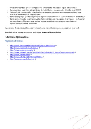 Você compreende o que são competências e habilidades na visão de alguns educadores?
       Compreende e reconhece a importância das habilidades e competências definidas pelo ENEM?
       Sabe articular competências e habilidades nas aulas para que seus alunos as desenvolvam para
       continuar aprendendo ao longo da vida?
       Sente-se seguro(a) quanto aos princípios e prioridades definidas no Currículo do Estado de São Paulo?
       Sente-se motivado(a) para iniciar sua tarefa investindo neste novo papel de professor – profissional
       da aprendizagem? Para preparar e atuar junto a seus alunos promovendo aprendizagens
       significativas para eles e para você?

Esperamos e desejamos que tenha aproveitado bem o material especialmente preparado para você.

A tarefa é árdua, mas extremamente realizadora. Boa sorte! Bom trabalho!

Referências bibliográficas
Páginas Eletrônicas:

       http://www.educador.brasilescola.com/gestão-educacional
       http://www.vejanasaladeaula.com.br
       http://www.cursoenem.org.br
       http://www.miniweb.com.br/Atualidade/Entrevistas/Profa_Lenise/competencias.pdf
       http://www.udemo.org.br
       http://www.udemo.org.br/RevistaPP.htm
       http://revistaescola.abril.com.br
 