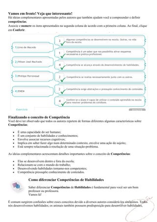 Vamos em frente! Veja que interessante!
Há ideias complementares apresentadas pelos autores que também ajudam você a compreender e definir
competências.
Associe e numere os itens apresentados na segunda coluna de acordo com a primeira coluna. Ao final, clique
em Conferir.




Finalizando o conceito de Competência
Você deve ter observado que todos os autores repetem de formas diferentes algumas características sobre
Competências:

       É uma capacidade do ser humano;
       É um conjunto de habilidades e conhecimentos;
       Envolve associar recursos cognitivos;
       Implica em saber fazer algo num determinado contexto, envolve uma ação do sujeito;
       Está sempre relacionada à resolução de uma situação-problema.

As ideias complementares acrescentam detalhes importantes sobre o conceito de Competências:

       Elas se desenvolvem dentro e fora da escola;
       Relacionam-se com o mundo do trabalho;
       Desenvolvendo habilidades tornamo-nos competentes;
       Competência pressupõe conhecimento de conteúdos.

               Como diferenciar Competências de Habilidades
               Saber diferenciar Competências de Habilidades é fundamental para você ser um bom
               professor ou professora.
               Vamos lá!

É comum surgirem confusões sobre esses conceitos devido a diversos autores considerá-los sinônimos. Todos
nós desenvolvemos habilidades; os animais também possuem predisposição para desenvolver habilidades,
 