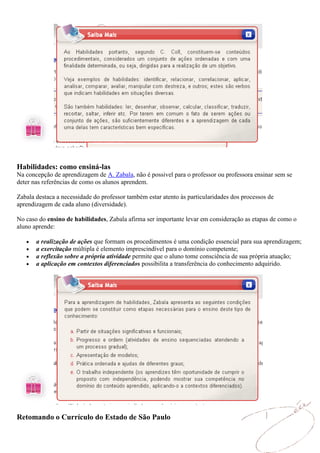 Habilidades: como ensiná-las
Na concepção de aprendizagem de A. Zabala, não é possivel para o professor ou professora ensinar sem se
deter nas referências de como os alunos aprendem.

Zabala destaca a necessidade do professor também estar atento às particularidades dos processos de
aprendizagem de cada aluno (diversidade).

No caso do ensino de habilidades, Zabala afirma ser importante levar em consideração as etapas de como o
aluno aprende:

       a realização de ações que formam os procedimentos é uma condição essencial para sua aprendizagem;
       a exercitação múltipla é elemento imprescindível para o domínio competente;
       a reflexão sobre a própria atividade permite que o aluno tome consciência de sua própria atuação;
       a aplicação em contextos diferenciados possibilita a transferência do conhecimento adquirido.




Retomando o Currículo do Estado de São Paulo
 