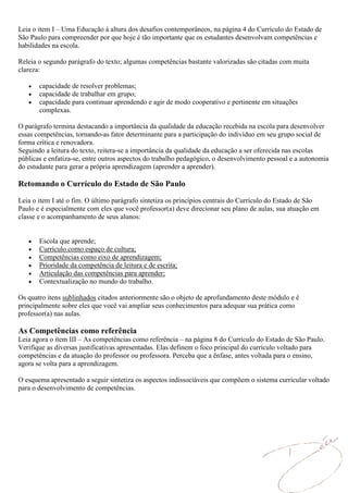 Leia o item I – Uma Educação à altura dos desafios contemporâneos, na página 4 do Currículo do Estado de
São Paulo para compreender por que hoje é tão importante que os estudantes desenvolvam competências e
habilidades na escola.

Releia o segundo parágrafo do texto; algumas competências bastante valorizadas são citadas com muita
clareza:

       capacidade de resolver problemas;
       capacidade de trabalhar em grupo;
       capacidade para continuar aprendendo e agir de modo cooperativo e pertinente em situações
       complexas.

O parágrafo termina destacando a importância da qualidade da educação recebida na escola para desenvolver
essas competências, tornando-as fator determinante para a participação do indivíduo em seu grupo social de
forma crítica e renovadora.
Seguindo a leitura do texto, reitera-se a importância da qualidade da educação a ser oferecida nas escolas
públicas e enfatiza-se, entre outros aspectos do trabalho pedagógico, o desenvolvimento pessoal e a autonomia
do estudante para gerar a própria aprendizagem (aprender a aprender).

Retomando o Currículo do Estado de São Paulo

Leia o item I até o fim. O último parágrafo sintetiza os princípios centrais do Currículo do Estado de São
Paulo e é especialmente com eles que você professor(a) deve direcionar seu plano de aulas, sua atuação em
classe e o acompanhamento de seus alunos:


       Escola que aprende;
       Currículo como espaço de cultura;
       Competências como eixo de aprendizagem;
       Prioridade da competência de leitura e de escrita;
       Articulação das competências para aprender;
       Contextualização no mundo do trabalho.

Os quatro itens sublinhados citados anteriormente são o objeto de aprofundamento deste módulo e é
principalmente sobre eles que você vai ampliar seus conhecimentos para adequar sua prática como
professor(a) nas aulas.

As Competências como referência
Leia agora o item III – As competências como referência – na página 8 do Currículo do Estado de São Paulo.
Verifique as diversas justificativas apresentadas. Elas definem o foco principal do currículo voltado para
competências e da atuação do professor ou professora. Perceba que a ênfase, antes voltada para o ensino,
agora se volta para a aprendizagem.

O esquema apresentado a seguir sintetiza os aspectos indissociáveis que compõem o sistema curricular voltado
para o desenvolvimento de competências.
 