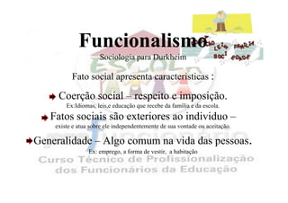 Funcionalismo
                     Sociologia para Durkheim

          Fato social apresenta caracteristicas :

     Coerção social – respeito e imposição.
        Ex:Idiomas, leis,e educação que recebe da família e da escola.
   Fatos sociais são exteriores ao individuo –
    existe e atua sobre ele independentemente de sua vontade ou aceitação.

Generalidade – Algo comum na vida das pessoas.
                 Ex: emprego, a forma de vestir, a habitação
 