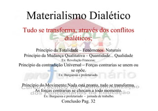Materialismo Dialético
  Tudo se transforma, através dos conflitos
                 dialéticos;
         Princípio da Totalidade – Fenômenos Naturais
  Princípio da Mudança Qualitativa – Quantidade... Qualidade
                         Ex: Revolução Francesa;
Princípio da contradição Universal – Forças contrarias se unem ou
                            se opõe.
                       Ex: Burguesia e proletariado.


 Princípio do Movimento:Nada está pronto, tudo se transforma.
        As forças contrarias se chocam a todo momento.
             Ex: Burguesia e proletariado - jornada de trabalho.
                         Conclusão Pag. 32
 