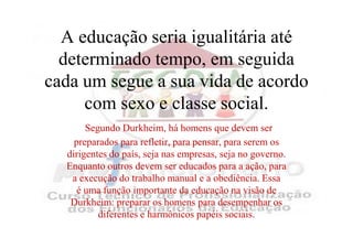A educação seria igualitária até
  determinado tempo, em seguida
cada um segue a sua vida de acordo
     com sexo e classe social.
       Segundo Durkheim, há homens que devem ser
    preparados para refletir, para pensar, para serem os
  dirigentes do país, seja nas empresas, seja no governo.
  Enquanto outros devem ser educados para a ação, para
   a execução do trabalho manual e a obediência. Essa
     é uma função importante da educação na visão de
   Durkheim: preparar os homens para desempenhar os
          diferentes e harmônicos papéis sociais.
 