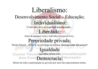 Liberalismo:
   Desenvolvimento Social – Educação;
                       Individualismo;
                O indivíduo deve ser respeitado pela dignidade...

                            Liberdade;
             Antes de qualquer coisa o indivíduo precisa ser livre...

                 Propriedade privada;
Direito Natural... Deixa de ser privilégio da nobreza. Será que todos tem acesso?

                             Igualdade
                            Igualdade perante a lei.

                          Democracia;
 Direito de todos à participação no governo por meio dos representantes eleitos.
 