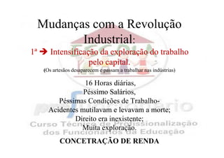 Mudanças com a Revolução
            Industrial:
1ª       Intensificação da exploração do trabalho
                     pelo capital.
      (Os artesãos desaparecem e passam a trabalhar nas indústrias)

                   16 Horas diárias,
                   Péssimo Salários,
           Péssimas Condições de Trabalho-
        Acidentes mutilavam e levavam a morte;
                Direito era inexistente;
                  Muita exploração.
             CONCETRAÇÃO DE RENDA
 