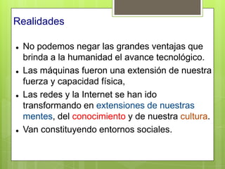 Realidades

   No podemos negar las grandes ventajas que
    brinda a la humanidad el avance tecnológico.
   Las máquinas fueron una extensión de nuestra
    fuerza y capacidad física,
   Las redes y la Internet se han ido
    transformando en extensiones de nuestras
    mentes, del conocimiento y de nuestra cultura.
   Van constituyendo entornos sociales.
 