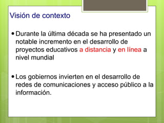 Visión de contexto

 Durante la última década se ha presentado un
  notable incremento en el desarrollo de
  proyectos educativos a distancia y en línea a
  nivel mundial

 Los gobiernos invierten en el desarrollo de
  redes de comunicaciones y acceso público a la
  información.
 