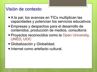 Visión de contexto
  A la par, los avances en TICs multiplican las
   capacidades y potencian los servicios educativos
  Empresas y despachos para el desarrollo de
   contenidos, producción de medios, consultoría
  Proyectos reconocidos como la Open University,
   UNED, UOC
  Globalización y Globalidad.
  Internet como artefacto cultural.
 