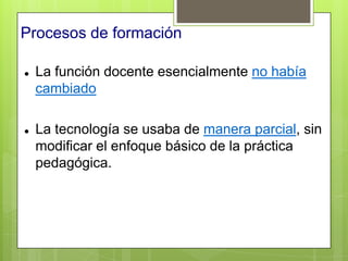 Procesos de formación

   La función docente esencialmente no había
    cambiado

   La tecnología se usaba de manera parcial, sin
    modificar el enfoque básico de la práctica
    pedagógica.
 
