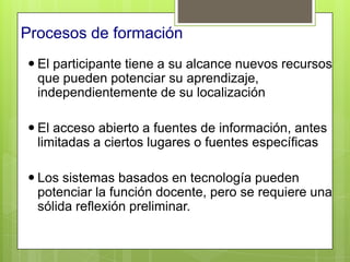 Procesos de formación
 El participante tiene a su alcance nuevos recursos
  que pueden potenciar su aprendizaje,
  independientemente de su localización

 El acceso abierto a fuentes de información, antes
  limitadas a ciertos lugares o fuentes específicas

 Los sistemas basados en tecnología pueden
  potenciar la función docente, pero se requiere una
  sólida reflexión preliminar.
 