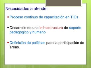 Necesidades a atender

 Proceso continuo de capacitación en TICs

 Desarrollo de una infraestructura de soporte
  pedagógico y humano

 Definición de políticas para la participación de
  áreas.
 