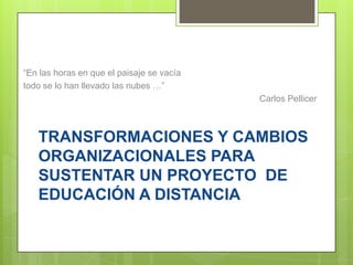 “En las horas en que el paisaje se vacía
todo se lo han llevado las nubes …”
                                           Carlos Pellicer



   TRANSFORMACIONES Y CAMBIOS
   ORGANIZACIONALES PARA
   SUSTENTAR UN PROYECTO DE
   EDUCACIÓN A DISTANCIA
 
