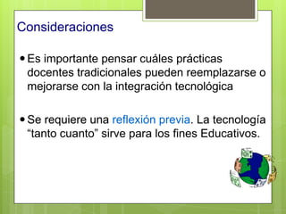 Consideraciones

 Es importante pensar cuáles prácticas
  docentes tradicionales pueden reemplazarse o
  mejorarse con la integración tecnológica

 Se requiere una reflexión previa. La tecnología
  “tanto cuanto” sirve para los fines Educativos.
 