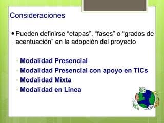 Consideraciones

 Pueden definirse “etapas”, “fases” o “grados de
  acentuación” en la adopción del proyecto

 ◦ Modalidad Presencial
 ◦ Modalidad Presencial con apoyo en TICs
 ◦ Modalidad Mixta
 ◦ Modalidad en Línea
 