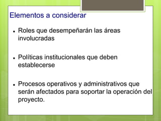 Elementos a considerar

   Roles que desempeñarán las áreas
    involucradas

   Políticas institucionales que deben
    establecerse

   Procesos operativos y administrativos que
    serán afectados para soportar la operación del
    proyecto.
 