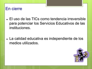 En cierre

   El uso de las TICs como tendencia irreversible
    para potenciar los Servicios Educativos de las
    instituciones.

   La calidad educativa es independiente de los
    medios utilizados.
 