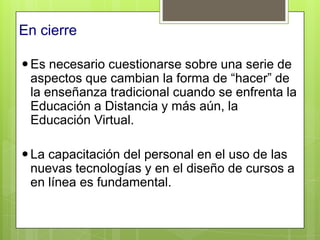 En cierre

 Es necesario cuestionarse sobre una serie de
  aspectos que cambian la forma de “hacer” de
  la enseñanza tradicional cuando se enfrenta la
  Educación a Distancia y más aún, la
  Educación Virtual.

 La capacitación del personal en el uso de las
  nuevas tecnologías y en el diseño de cursos a
  en línea es fundamental.
 